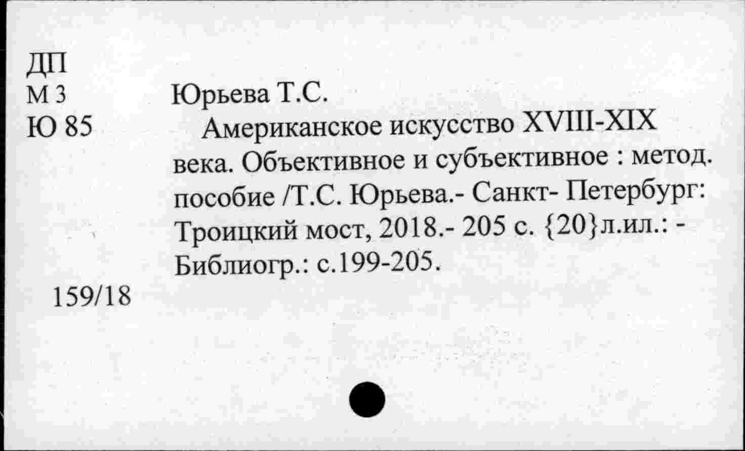 ﻿ДП
М3
Ю 85
159/18
Юрьева Т.С.
Американское искусство ХУШ-Х1Х века. Объективное и субъективное : метод, пособие /Т.С. Юрьева.- Санкт- Петербург: Троицкий мост, 2018,- 205 с. {20}л.ил.: -Библиогр.: с. 199-205.